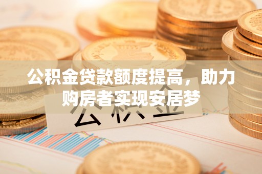 察隅公积金贷款额度提高，助力购房者实现安居梦