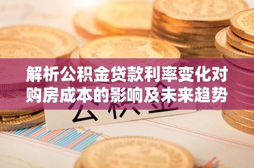 察隅解析公积金贷款利率变化对购房成本的影响及未来趋势