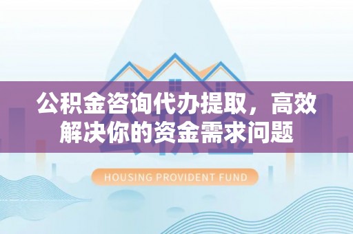 察隅公积金咨询代办提取，高效解决你的资金需求问题