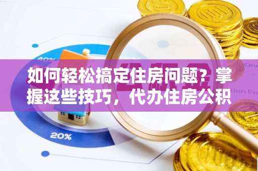 察隅如何轻松搞定住房问题？掌握这些技巧，代办住房公积金提取不再难